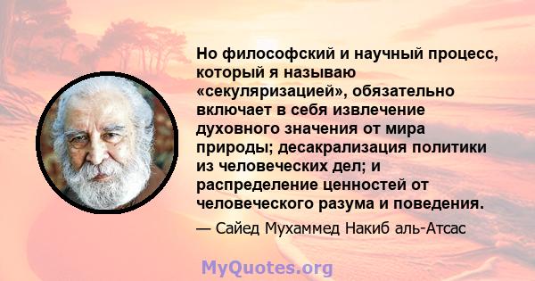 Но философский и научный процесс, который я называю «секуляризацией», обязательно включает в себя извлечение духовного значения от мира природы; десакрализация политики из человеческих дел; и распределение ценностей от