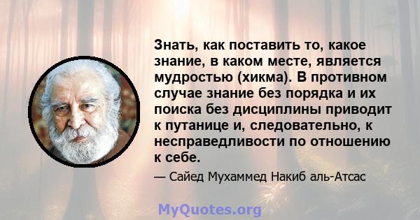 Знать, как поставить то, какое знание, в каком месте, является мудростью (хикма). В противном случае знание без порядка и их поиска без дисциплины приводит к путанице и, следовательно, к несправедливости по отношению к