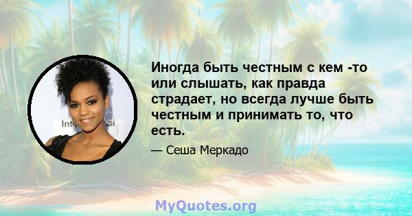 Иногда быть честным с кем -то или слышать, как правда страдает, но всегда лучше быть честным и принимать то, что есть.