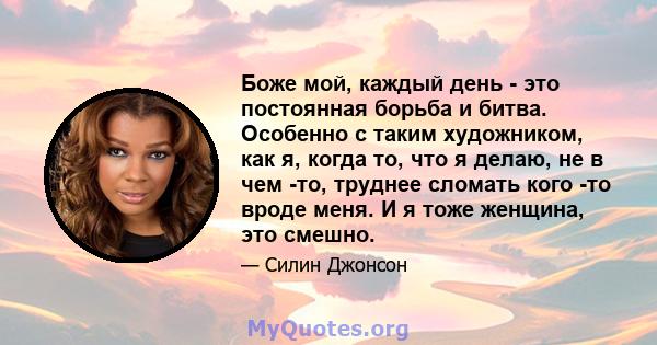 Боже мой, каждый день - это постоянная борьба и битва. Особенно с таким художником, как я, когда то, что я делаю, не в чем -то, труднее сломать кого -то вроде меня. И я тоже женщина, это смешно.