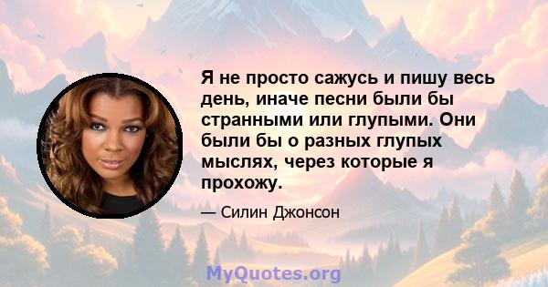 Я не просто сажусь и пишу весь день, иначе песни были бы странными или глупыми. Они были бы о разных глупых мыслях, через которые я прохожу.