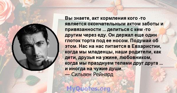 Вы знаете, акт кормления кого -то является окончательным актом заботы и привязанности ... делиться с кем -то другим через еду. Он держал еще один глоток торта под ее носом. Подумай об этом. Нас на нас питается в