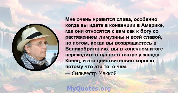 Мне очень нравится слава, особенно когда вы идете в конвенции в Америке, где они относятся к вам как к богу со растяжением лимузины и всей славой, но потом, когда вы возвращаетесь в Великобританию, вы в конечном итоге