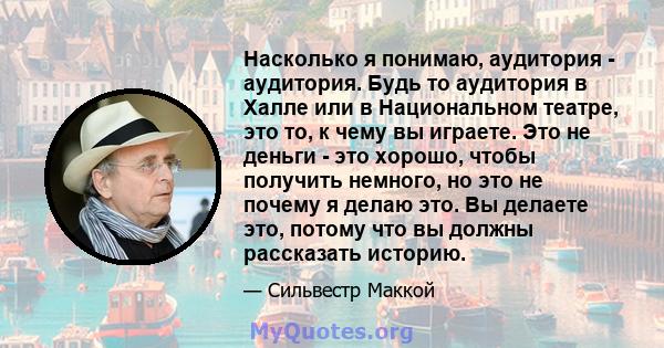 Насколько я понимаю, аудитория - аудитория. Будь то аудитория в Халле или в Национальном театре, это то, к чему вы играете. Это не деньги - это хорошо, чтобы получить немного, но это не почему я делаю это. Вы делаете