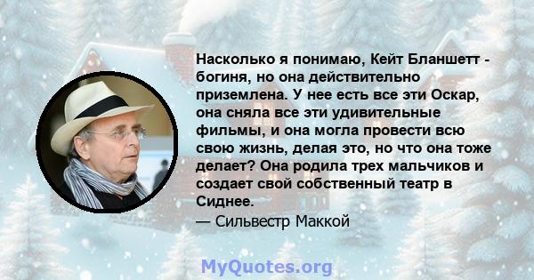 Насколько я понимаю, Кейт Бланшетт - богиня, но она действительно приземлена. У нее есть все эти Оскар, она сняла все эти удивительные фильмы, и она могла провести всю свою жизнь, делая это, но что она тоже делает? Она