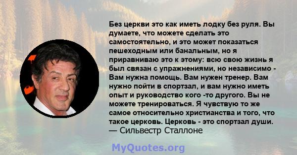 Без церкви это как иметь лодку без руля. Вы думаете, что можете сделать это самостоятельно, и это может показаться пешеходным или банальным, но я приравниваю это к этому: всю свою жизнь я был связан с упражнениями, но