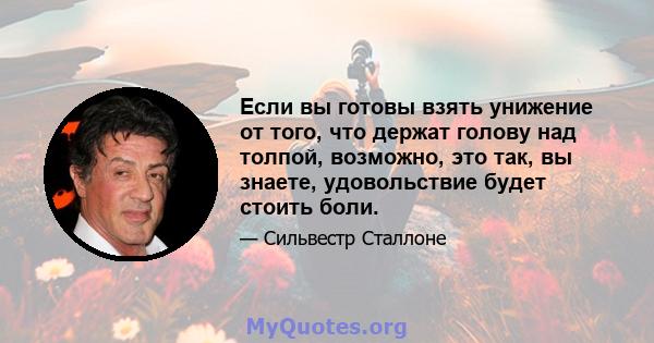 Если вы готовы взять унижение от того, что держат голову над толпой, возможно, это так, вы знаете, удовольствие будет стоить боли.