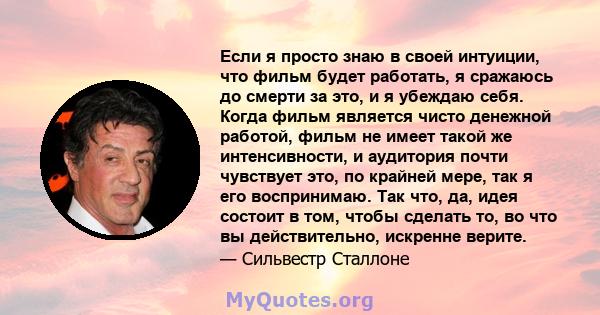 Если я просто знаю в своей интуиции, что фильм будет работать, я сражаюсь до смерти за это, и я убеждаю себя. Когда фильм является чисто денежной работой, фильм не имеет такой же интенсивности, и аудитория почти