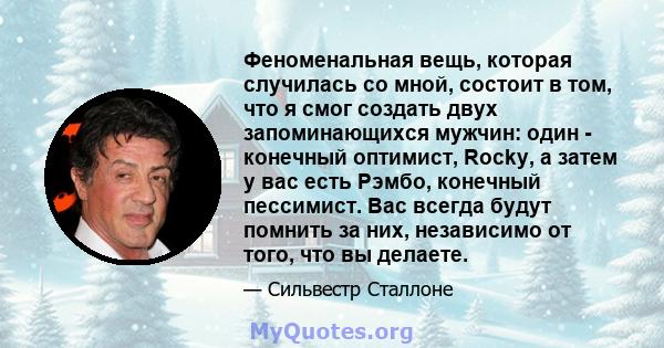 Феноменальная вещь, которая случилась со мной, состоит в том, что я смог создать двух запоминающихся мужчин: один - конечный оптимист, Rocky, а затем у вас есть Рэмбо, конечный пессимист. Вас всегда будут помнить за