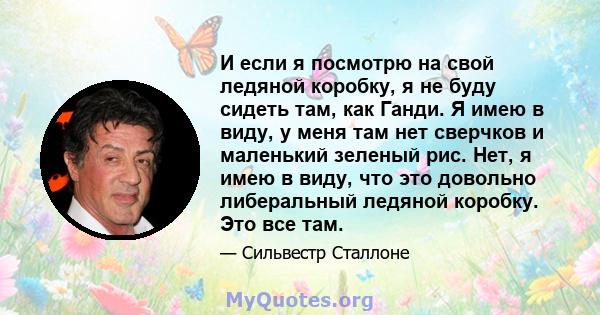 И если я посмотрю на свой ледяной коробку, я не буду сидеть там, как Ганди. Я имею в виду, у меня там нет сверчков и маленький зеленый рис. Нет, я имею в виду, что это довольно либеральный ледяной коробку. Это все там.