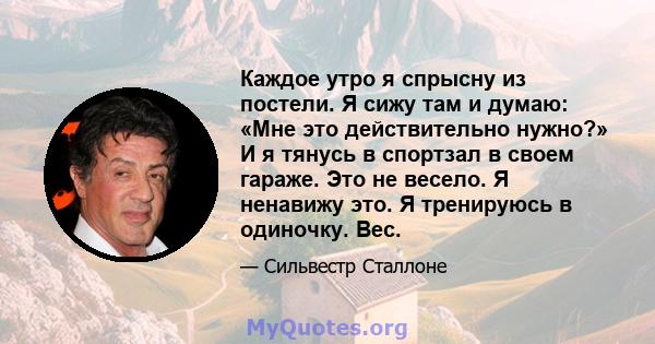 Каждое утро я спрысну из постели. Я сижу там и думаю: «Мне это действительно нужно?» И я тянусь в спортзал в своем гараже. Это не весело. Я ненавижу это. Я тренируюсь в одиночку. Вес.