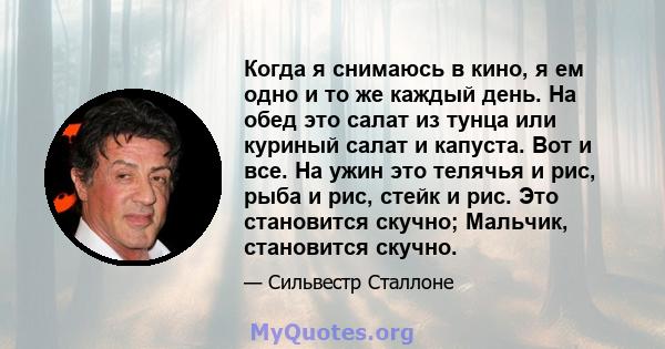 Когда я снимаюсь в кино, я ем одно и то же каждый день. На обед это салат из тунца или куриный салат и капуста. Вот и все. На ужин это телячья и рис, рыба и рис, стейк и рис. Это становится скучно; Мальчик, становится