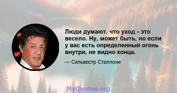 Люди думают, что уход - это весело. Ну, может быть, но если у вас есть определенный огонь внутри, не видно конца.