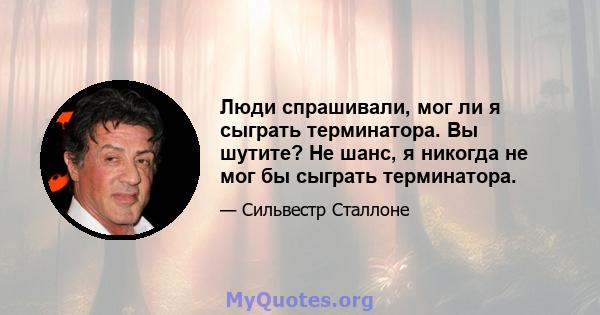 Люди спрашивали, мог ли я сыграть терминатора. Вы шутите? Не шанс, я никогда не мог бы сыграть терминатора.