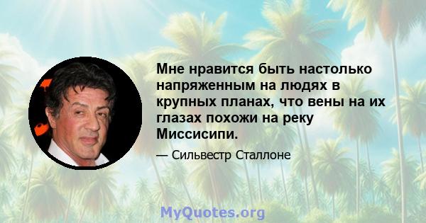 Мне нравится быть настолько напряженным на людях в крупных планах, что вены на их глазах похожи на реку Миссисипи.