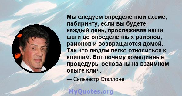 Мы следуем определенной схеме, лабиринту, если вы будете каждый день, прослеживая наши шаги до определенных районов, районов и возвращаются домой. Так что людям легко относиться к клишам. Вот почему комедийные процедуры 