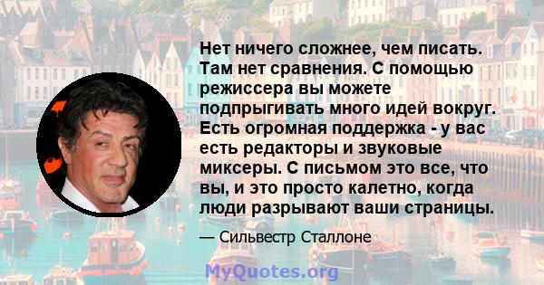 Нет ничего сложнее, чем писать. Там нет сравнения. С помощью режиссера вы можете подпрыгивать много идей вокруг. Есть огромная поддержка - у вас есть редакторы и звуковые миксеры. С письмом это все, что вы, и это просто 