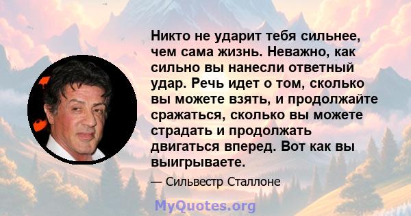 Никто не ударит тебя сильнее, чем сама жизнь. Неважно, как сильно вы нанесли ответный удар. Речь идет о том, сколько вы можете взять, и продолжайте сражаться, сколько вы можете страдать и продолжать двигаться вперед.