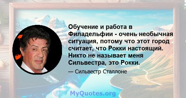 Обучение и работа в Филадельфии - очень необычная ситуация, потому что этот город считает, что Рокки настоящий. Никто не называет меня Сильвестра, это Рокки.