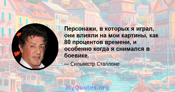 Персонажи, в которых я играл, они влияли на мои картины, как 80 процентов времени, и особенно когда я снимался в боевике.