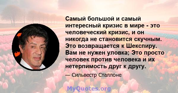 Самый большой и самый интересный кризис в мире - это человеческий кризис, и он никогда не становится скучным. Это возвращается к Шекспиру. Вам не нужен уловка; Это просто человек против человека и их нетерпимость друг к 