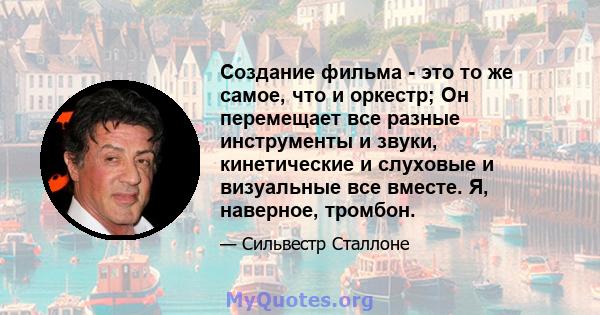 Создание фильма - это то же самое, что и оркестр; Он перемещает все разные инструменты и звуки, кинетические и слуховые и визуальные все вместе. Я, наверное, тромбон.