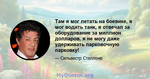 Там я мог летать на боевике, я мог водить танк, я отвечал за оборудование за миллион долларов, я не могу даже удерживать парковочную парковку!