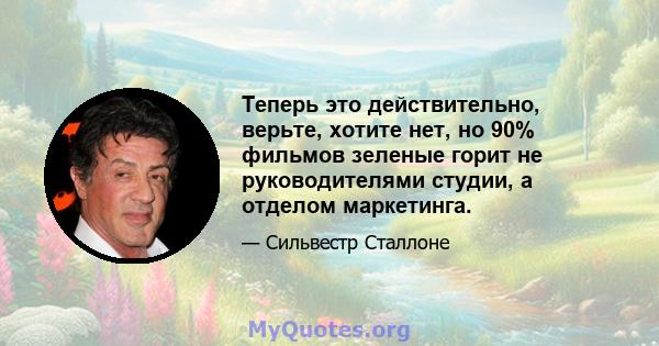 Теперь это действительно, верьте, хотите нет, но 90% фильмов зеленые горит не руководителями студии, а отделом маркетинга.