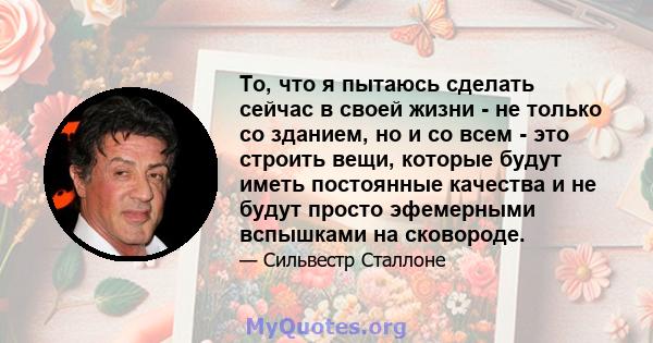 То, что я пытаюсь сделать сейчас в своей жизни - не только со зданием, но и со всем - это строить вещи, которые будут иметь постоянные качества и не будут просто эфемерными вспышками на сковороде.