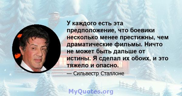 У каждого есть эта предположение, что боевики несколько менее престижны, чем драматические фильмы. Ничто не может быть дальше от истины. Я сделал их обоих, и это тяжело и опасно.