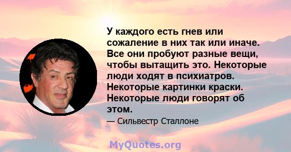 У каждого есть гнев или сожаление в них так или иначе. Все они пробуют разные вещи, чтобы вытащить это. Некоторые люди ходят в психиатров. Некоторые картинки краски. Некоторые люди говорят об этом.