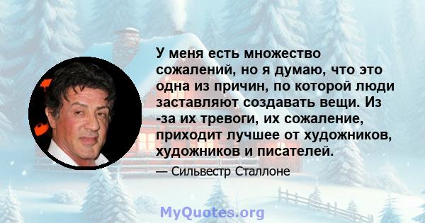 У меня есть множество сожалений, но я думаю, что это одна из причин, по которой люди заставляют создавать вещи. Из -за их тревоги, их сожаление, приходит лучшее от художников, художников и писателей.