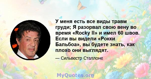 У меня есть все виды травм груди; Я разорвал свою вену во время «Rocky II» и имел 60 швов. Если вы видели «Рокки Бальбоа», вы будете знать, как плохо они выглядят.