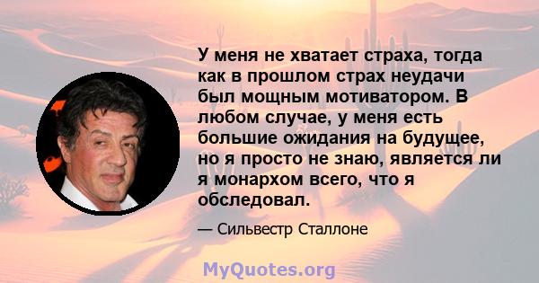 У меня не хватает страха, тогда как в прошлом страх неудачи был мощным мотиватором. В любом случае, у меня есть большие ожидания на будущее, но я просто не знаю, является ли я монархом всего, что я обследовал.