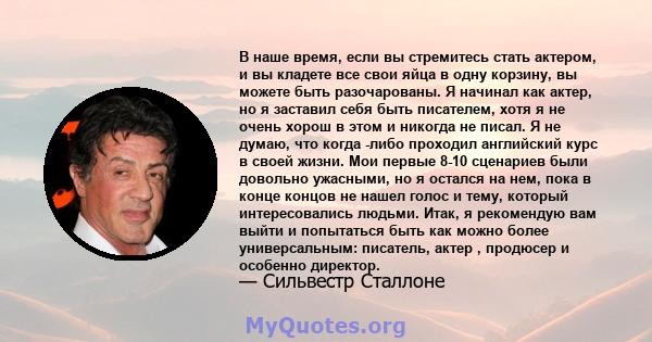 В наше время, если вы стремитесь стать актером, и вы кладете все свои яйца в одну корзину, вы можете быть разочарованы. Я начинал как актер, но я заставил себя быть писателем, хотя я не очень хорош в этом и никогда не