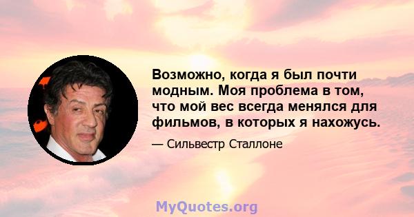 Возможно, когда я был почти модным. Моя проблема в том, что мой вес всегда менялся для фильмов, в которых я нахожусь.