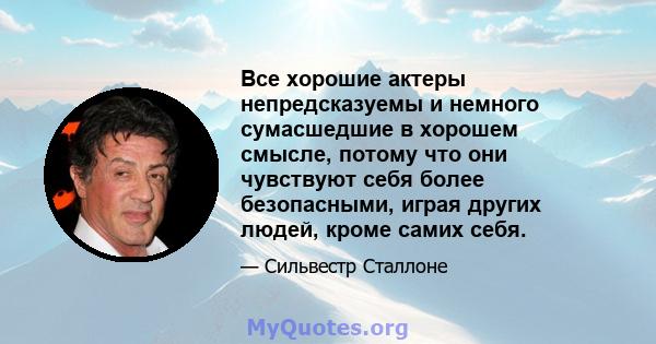 Все хорошие актеры непредсказуемы и немного сумасшедшие в хорошем смысле, потому что они чувствуют себя более безопасными, играя других людей, кроме самих себя.