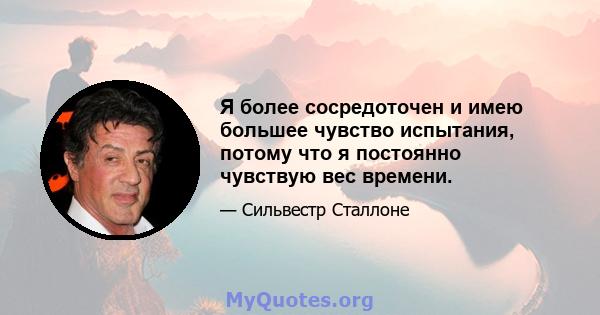 Я более сосредоточен и имею большее чувство испытания, потому что я постоянно чувствую вес времени.