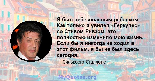 Я был небезопасным ребенком. Как только я увидел «Геркулес» со Стивом Ривзом, это полностью изменило мою жизнь. Если бы я никогда не ходил в этот фильм, я бы не был здесь сегодня.