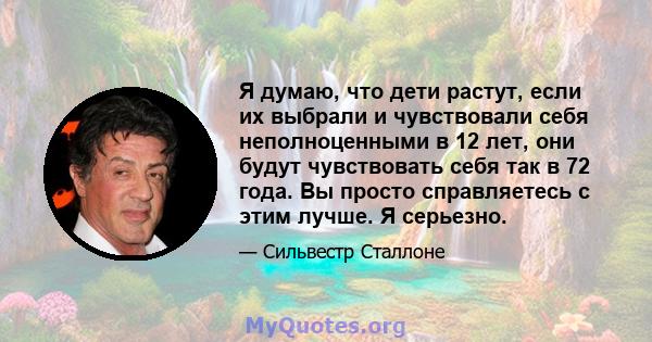 Я думаю, что дети растут, если их выбрали и чувствовали себя неполноценными в 12 лет, они будут чувствовать себя так в 72 года. Вы просто справляетесь с этим лучше. Я серьезно.