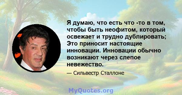 Я думаю, что есть что -то в том, чтобы быть неофитом, который освежает и трудно дублировать; Это приносит настоящие инновации. Инновации обычно возникают через слепое невежество.