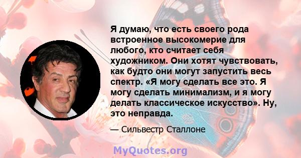 Я думаю, что есть своего рода встроенное высокомерие для любого, кто считает себя художником. Они хотят чувствовать, как будто они могут запустить весь спектр. «Я могу сделать все это. Я могу сделать минимализм, и я