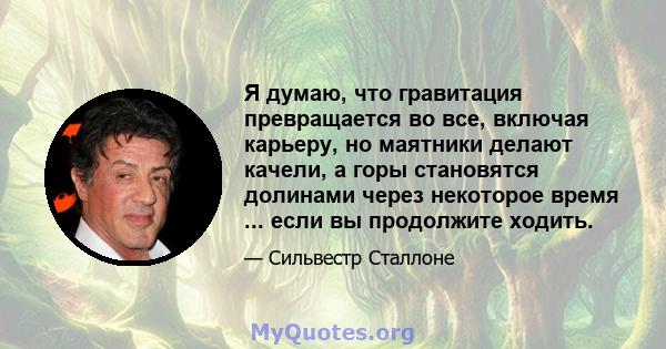 Я думаю, что гравитация превращается во все, включая карьеру, но маятники делают качели, а горы становятся долинами через некоторое время ... если вы продолжите ходить.