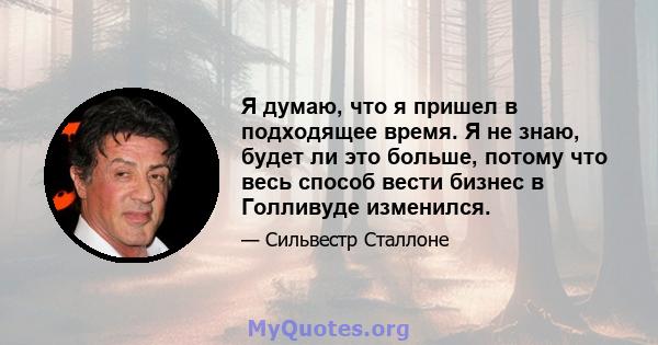 Я думаю, что я пришел в подходящее время. Я не знаю, будет ли это больше, потому что весь способ вести бизнес в Голливуде изменился.