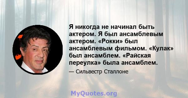 Я никогда не начинал быть актером. Я был ансамблевым актером. «Рокки» был ансамблевым фильмом. «Кулак» был ансамблем. «Райская переулка» была ансамблем.