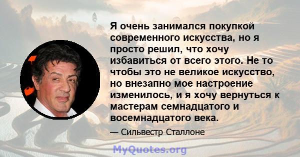 Я очень занимался покупкой современного искусства, но я просто решил, что хочу избавиться от всего этого. Не то чтобы это не великое искусство, но внезапно мое настроение изменилось, и я хочу вернуться к мастерам