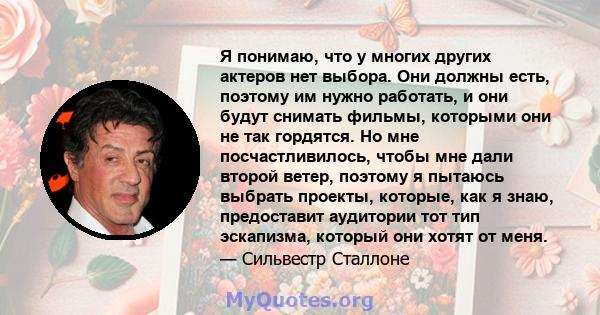 Я понимаю, что у многих других актеров нет выбора. Они должны есть, поэтому им нужно работать, и они будут снимать фильмы, которыми они не так гордятся. Но мне посчастливилось, чтобы мне дали второй ветер, поэтому я