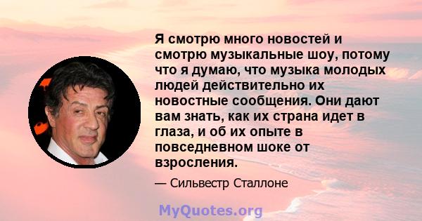 Я смотрю много новостей и смотрю музыкальные шоу, потому что я думаю, что музыка молодых людей действительно их новостные сообщения. Они дают вам знать, как их страна идет в глаза, и об их опыте в повседневном шоке от