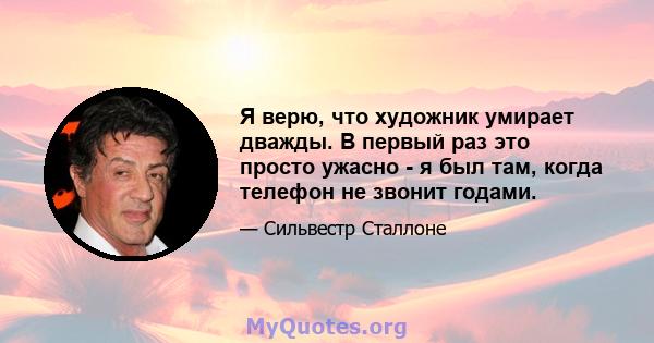 Я верю, что художник умирает дважды. В первый раз это просто ужасно - я был там, когда телефон не звонит годами.