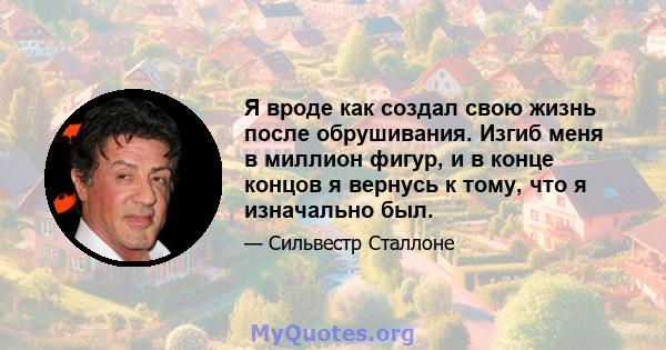 Я вроде как создал свою жизнь после обрушивания. Изгиб меня в миллион фигур, и в конце концов я вернусь к тому, что я изначально был.